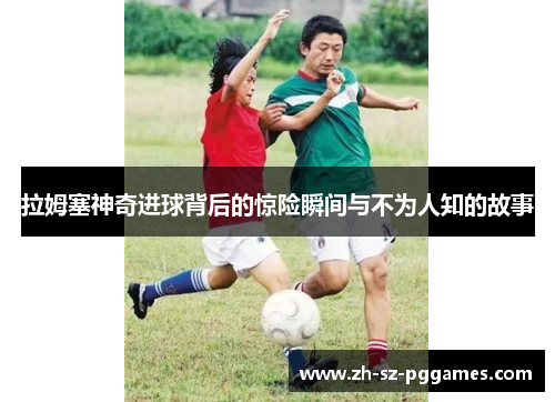 拉姆塞神奇进球背后的惊险瞬间与不为人知的故事