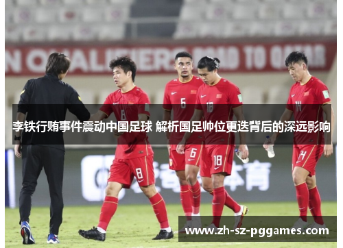 李铁行贿事件震动中国足球 解析国足帅位更迭背后的深远影响