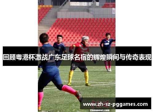 回顾粤港杯激战广东足球名宿的辉煌瞬间与传奇表现