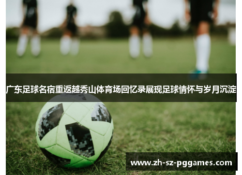 广东足球名宿重返越秀山体育场回忆录展现足球情怀与岁月沉淀