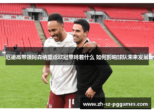 厄德高带领阿森纳重返欧冠意味着什么 如何影响球队未来发展