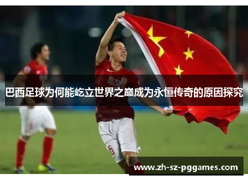 巴西足球为何能屹立世界之巅成为永恒传奇的原因探究