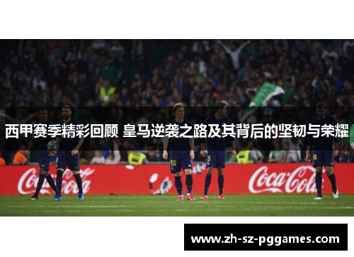 西甲赛季精彩回顾 皇马逆袭之路及其背后的坚韧与荣耀