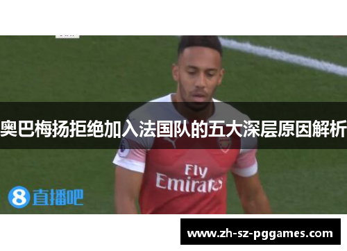 奥巴梅扬拒绝加入法国队的五大深层原因解析