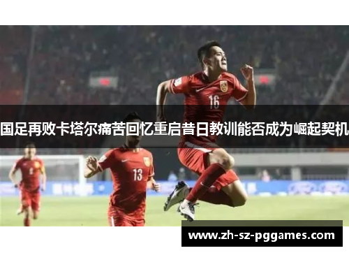 国足再败卡塔尔痛苦回忆重启昔日教训能否成为崛起契机