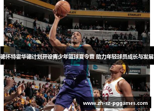 德怀特霍华德计划开设青少年篮球夏令营 助力年轻球员成长与发展 德怀特霍华德计划开设青少年篮球夏令营 助力年轻球员成长与发展