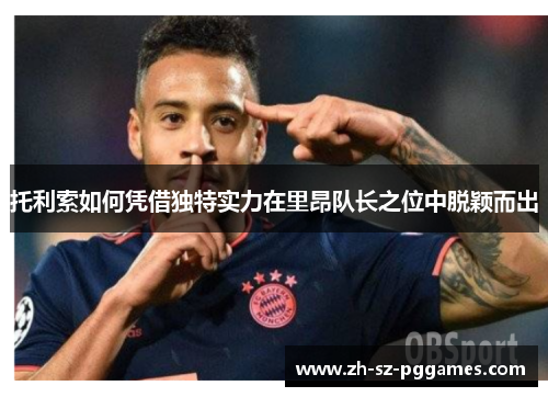 托利索如何凭借独特实力在里昂队长之位中脱颖而出 托利索如何凭借独特实力在里昂队长之位中脱颖而出