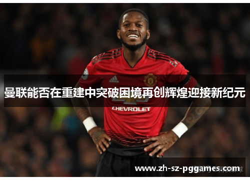曼联能否在重建中突破困境再创辉煌迎接新纪元 曼联能否在重建中突破困境再创辉煌迎接新纪元