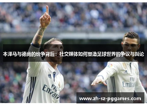 本泽马与德尚的纷争背后:社交媒体如何塑造足球世界的争议与舆论 本泽马与德尚的纷争背后:社交媒体如何塑造足球世界的争议与舆论