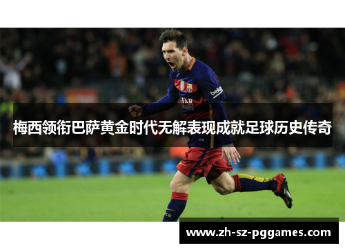 梅西领衔巴萨黄金时代无解表现成就足球历史传奇 梅西领衔巴萨黄金时代无解表现成就足球历史传奇