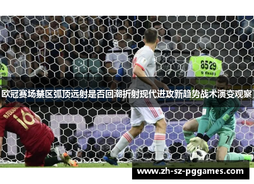 欧冠赛场禁区弧顶远射是否回潮折射现代进攻新趋势战术演变观察 欧冠赛场禁区弧顶远射是否回潮折射现代进攻新趋势战术演变观察