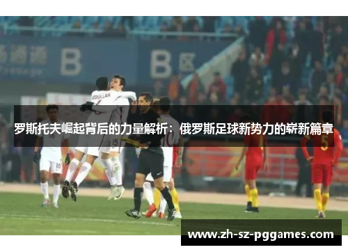 罗斯托夫崛起背后的力量解析：俄罗斯足球新势力的崭新篇章